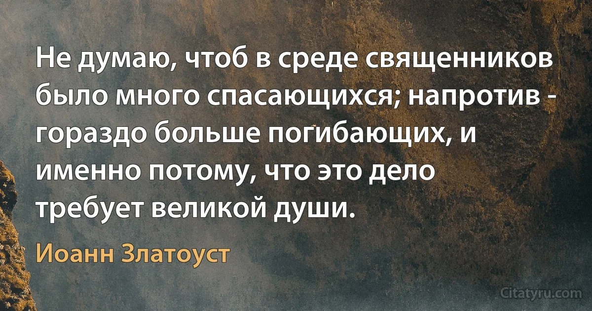 Не думаю, чтоб в среде священников было много спасающихся; напротив - гораздо больше погибающих, и именно потому, что это дело требует великой души. (Иоанн Златоуст)