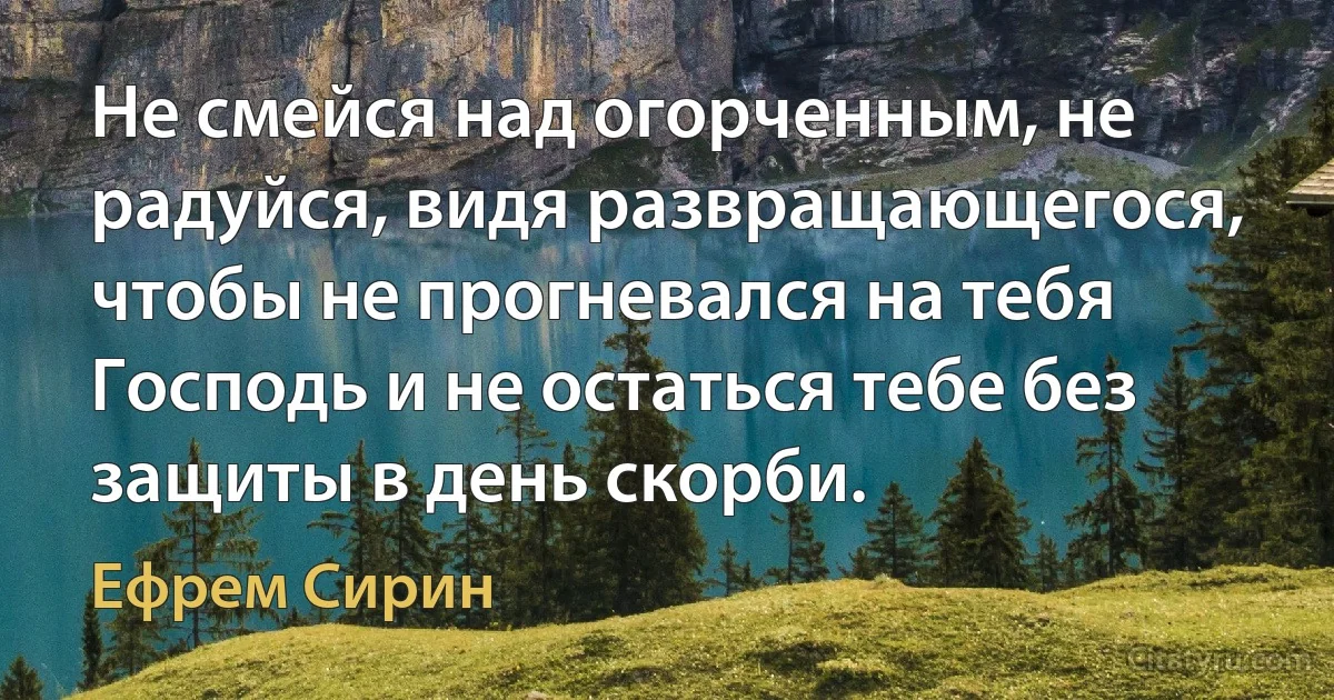 Не смейся над огорченным, не радуйся, видя развращающегося, чтобы не прогневался на тебя Господь и не остаться тебе без защиты в день скорби. (Ефрем Сирин)