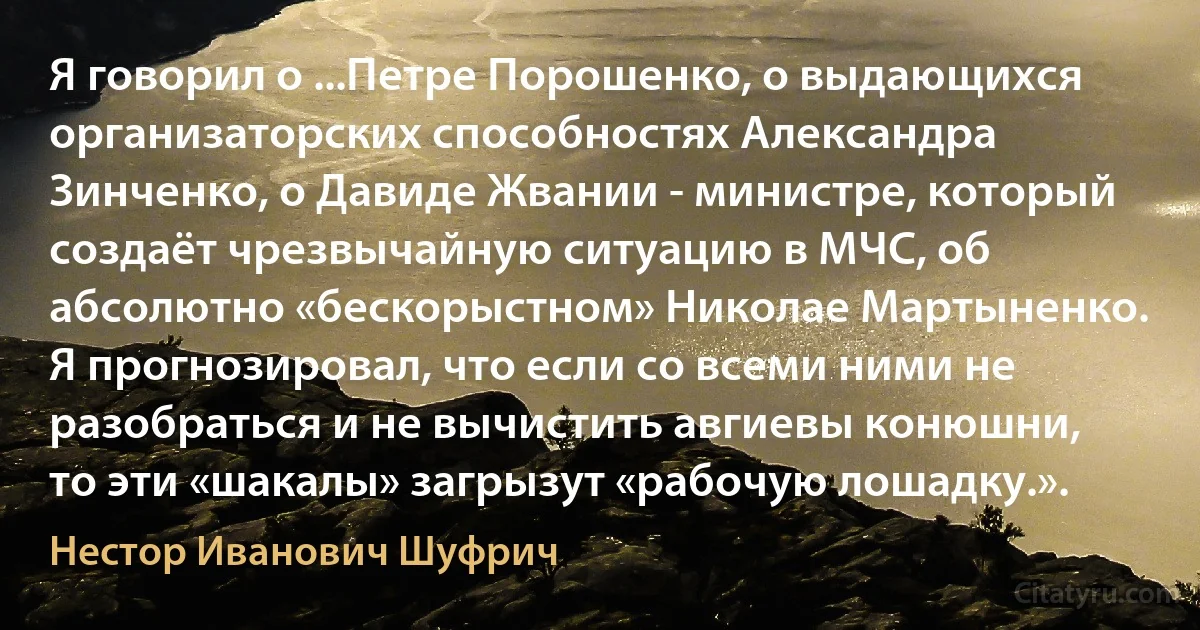 Я говорил о ...Петре Порошенко, о выдающихся организаторских способностях Александра Зинченко, о Давиде Жвании - министре, который создаёт чрезвычайную ситуацию в МЧС, об абсолютно «бескорыстном» Николае Мартыненко. Я прогнозировал, что если со всеми ними не разобраться и не вычистить авгиевы конюшни, то эти «шакалы» загрызут «рабочую лошадку.». (Нестор Иванович Шуфрич)