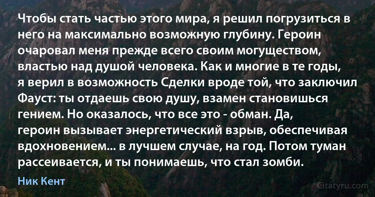 Чтобы стать частью этого мира, я решил погрузиться в него на максимально возможную глубину. Героин очаровал меня прежде всего своим могуществом, властью над душой человека. Как и многие в те годы, я верил в возможность Сделки вроде той, что заключил Фауст: ты отдаешь свою душу, взамен становишься гением. Но оказалось, что все это - обман. Да, героин вызывает энергетический взрыв, обеспечивая вдохновением... в лучшем случае, на год. Потом туман рассеивается, и ты понимаешь, что стал зомби. (Ник Кент)