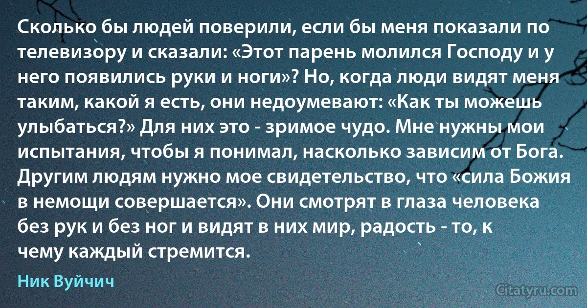 Сколько бы людей поверили, если бы меня показали по телевизору и сказали: «Этот парень молился Господу и у него появились руки и ноги»? Но, когда люди видят меня таким, какой я есть, они недоумевают: «Как ты можешь улыбаться?» Для них это - зримое чудо. Мне нужны мои испытания, чтобы я понимал, насколько зависим от Бога. Другим людям нужно мое свидетельство, что «сила Божия в немощи совершается». Они смотрят в глаза человека без рук и без ног и видят в них мир, радость - то, к чему каждый стремится. (Ник Вуйчич)