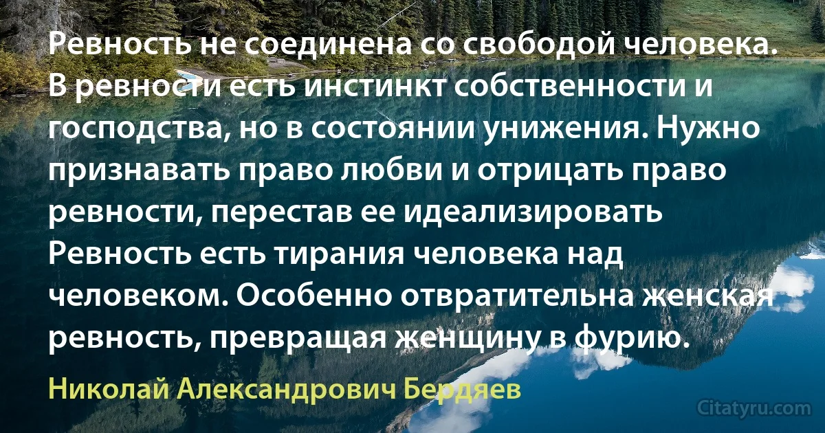 Ревность не соединена со свободой человека. В ревности есть инстинкт собственности и господства, но в состоянии унижения. Нужно признавать право любви и отрицать право ревности, перестав ее идеализировать Ревность есть тирания человека над человеком. Особенно отвратительна женская ревность, превращая женщину в фурию. (Николай Александрович Бердяев)