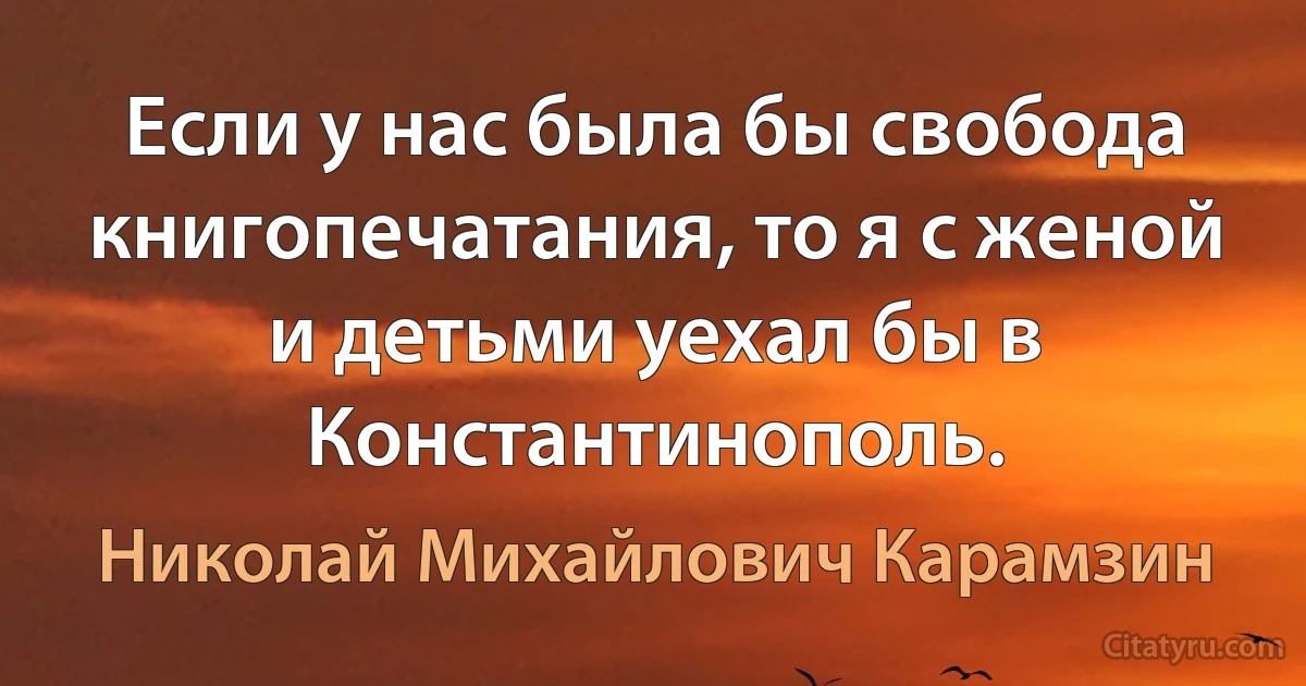 Если у нас была бы свобода книгопечатания, то я с женой и детьми уехал бы в Константинополь. (Николай Михайлович Карамзин)