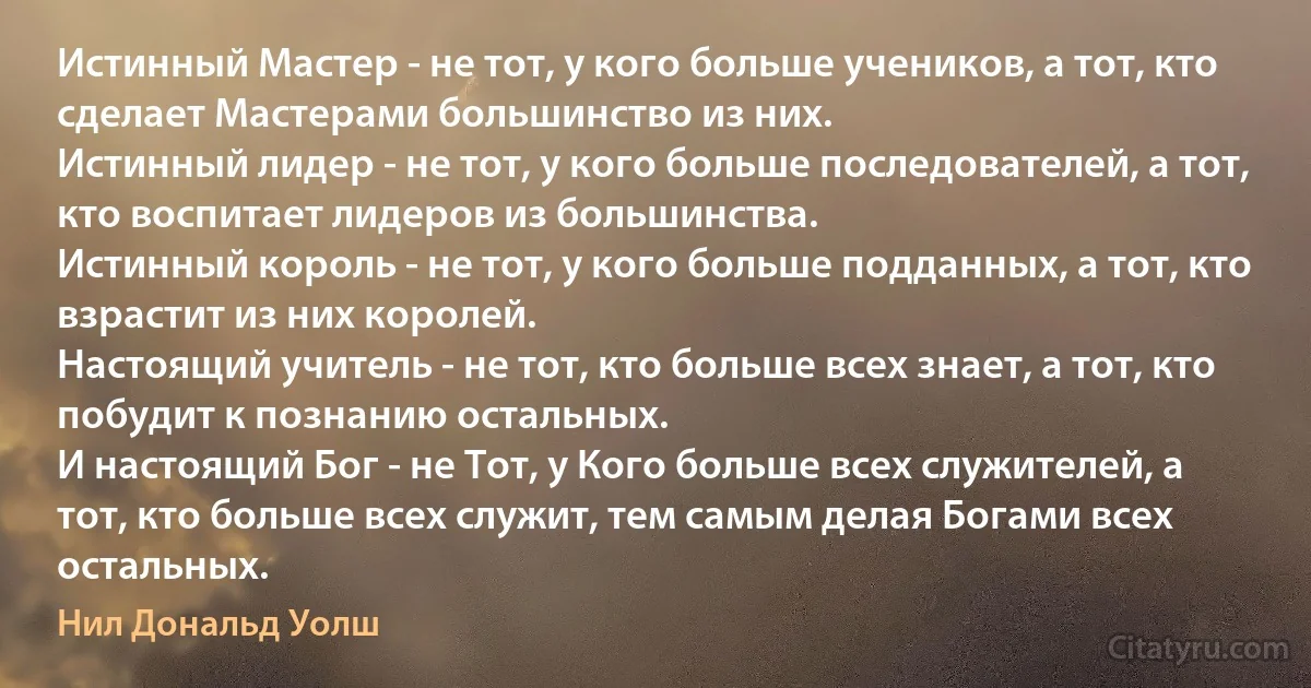 Истинный Мастер - не тот, у кого больше учеников, а тот, кто сделает Мастерами большинство из них.
Истинный лидер - не тот, у кого больше последователей, а тот, кто воспитает лидеров из большинства.
Истинный король - не тот, у кого больше подданных, а тот, кто взрастит из них королей.
Настоящий учитель - не тот, кто больше всех знает, а тот, кто побудит к познанию остальных.
И настоящий Бог - не Тот, у Кого больше всех служителей, а тот, кто больше всех служит, тем самым делая Богами всех остальных. (Нил Дональд Уолш)