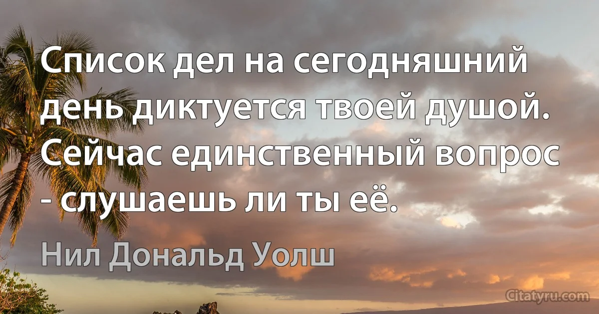 Список дел на сегодняшний день диктуется твоей душой. Сейчас единственный вопрос - слушаешь ли ты её. (Нил Дональд Уолш)