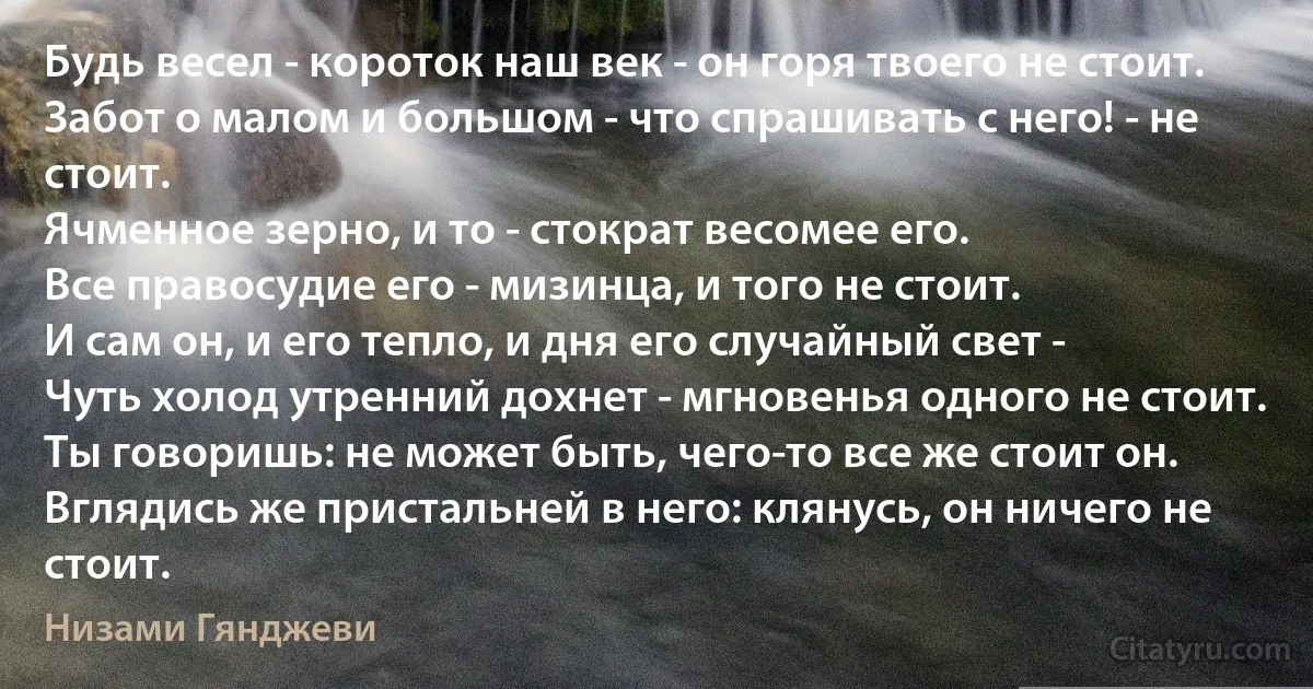 Будь весел - короток наш век - он горя твоего не стоит.
Забот о малом и большом - что спрашивать с него! - не стоит.
Ячменное зерно, и то - стократ весомее его.
Все правосудие его - мизинца, и того не стоит.
И сам он, и его тепло, и дня его случайный свет -
Чуть холод утренний дохнет - мгновенья одного не стоит.
Ты говоришь: не может быть, чего-то все же стоит он.
Вглядись же пристальней в него: клянусь, он ничего не стоит. (Низами Гянджеви)