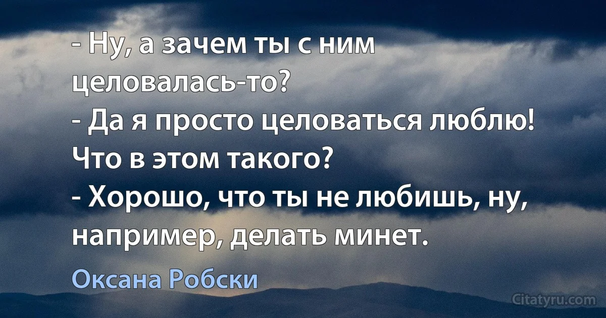 - Ну, а зачем ты с ним целовалась-то?
- Да я просто целоваться люблю! Что в этом такого?
- Хорошо, что ты не любишь, ну, например, делать минет. (Оксана Робски)