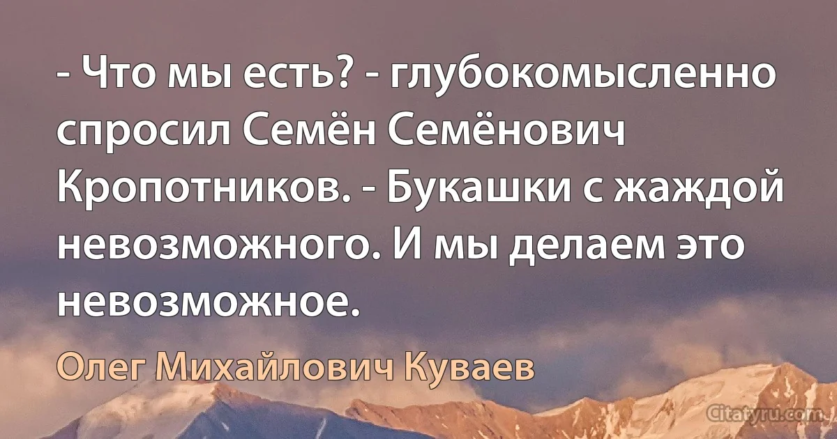 - Что мы есть? - глубокомысленно спросил Семён Семёнович Кропотников. - Букашки с жаждой невозможного. И мы делаем это невозможное. (Олег Михайлович Куваев)