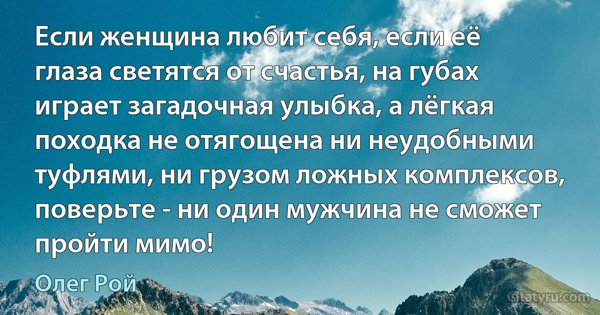 Если женщина любит себя, если её глаза светятся от счастья, на губах играет загадочная улыбка, а лёгкая походка не отягощена ни неудобными туфлями, ни грузом ложных комплексов, поверьте - ни один мужчина не сможет пройти мимо! (Олег Рой)