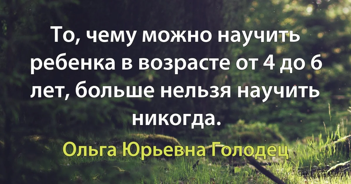 То, чему можно научить ребенка в возрасте от 4 до 6 лет, больше нельзя научить никогда. (Ольга Юрьевна Голодец)