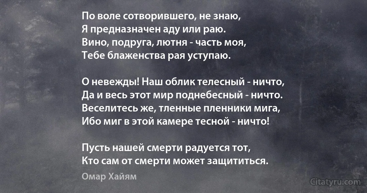 По воле сотворившего, не знаю,
Я предназначен аду или раю.
Вино, подруга, лютня - часть моя,
Тебе блаженства рая уступаю.

О невежды! Наш облик телесный - ничто,
Да и весь этот мир поднебесный - ничто.
Веселитесь же, тленные пленники мига,
Ибо миг в этой камере тесной - ничто!

Пусть нашей смерти радуется тот,
Кто сам от смерти может защититься. (Омар Хайям)