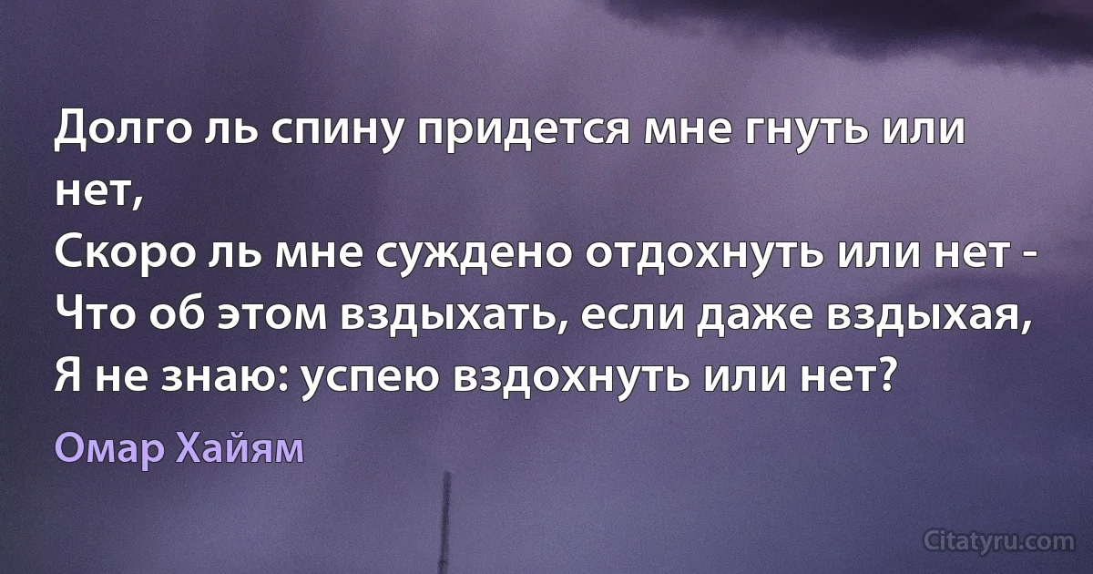 Долго ль спину придется мне гнуть или нет,
Скоро ль мне суждено отдохнуть или нет -
Что об этом вздыхать, если даже вздыхая,
Я не знаю: успею вздохнуть или нет? (Омар Хайям)