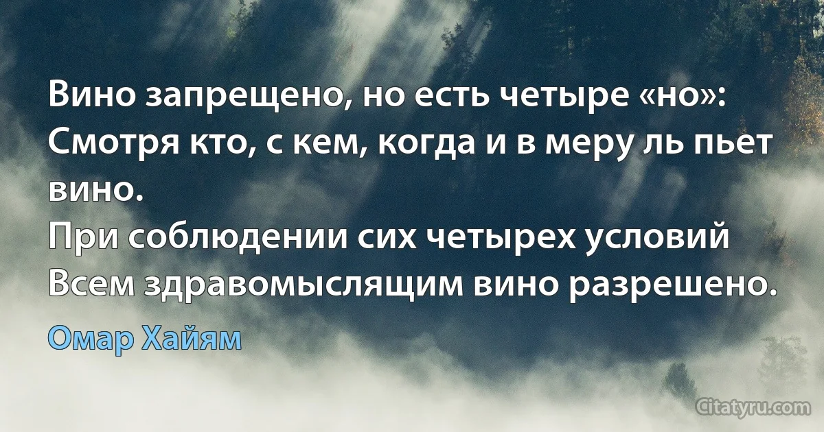 Вино запрещено, но есть четыре «но»:
Смотря кто, с кем, когда и в меру ль пьет вино.
При соблюдении сих четырех условий
Всем здравомыслящим вино разрешено. (Омар Хайям)