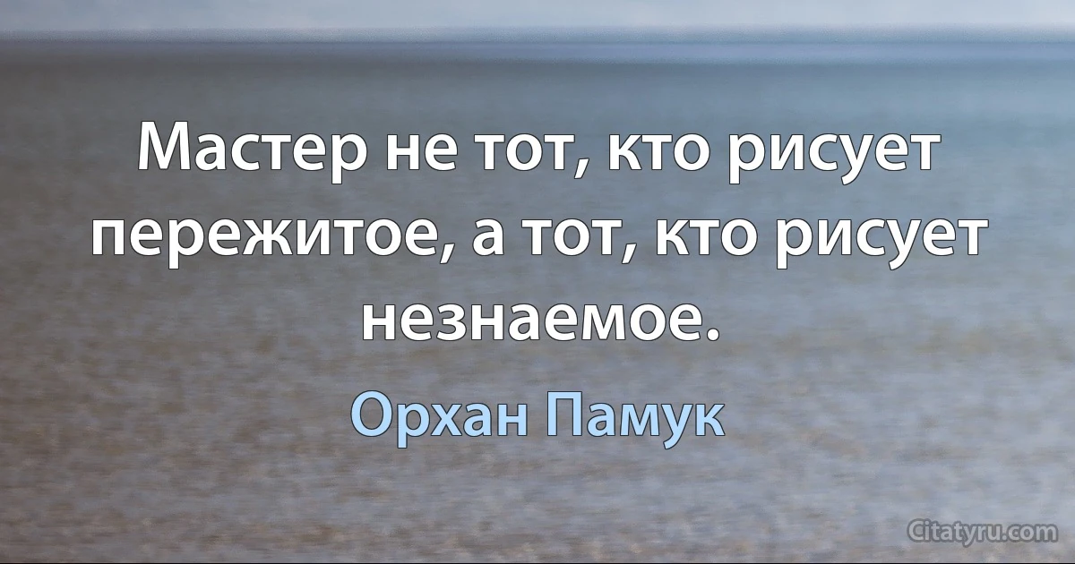 Мастер не тот, кто рисует пережитое, а тот, кто рисует незнаемое. (Орхан Памук)