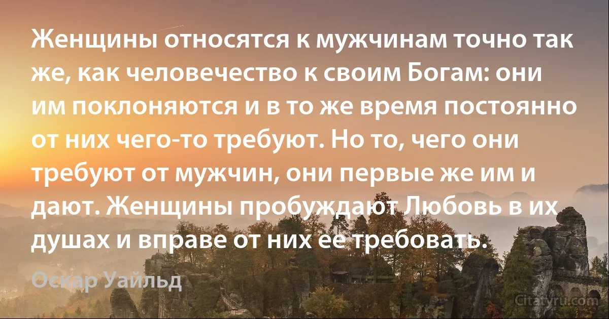 Женщины относятся к мужчинам точно так же, как человечество к своим Богам: они им поклоняются и в то же время постоянно от них чего-то требуют. Но то, чего они требуют от мужчин, они первые же им и дают. Женщины пробуждают Любовь в их душах и вправе от них ее требовать. (Оскар Уайльд)