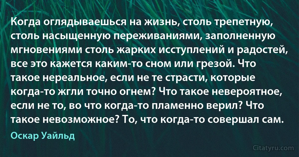 Когда оглядываешься на жизнь, столь трепетную, столь насыщенную переживаниями, заполненную мгновениями столь жарких исступлений и радостей, все это кажется каким-то сном или грезой. Что такое нереальное, если не те страсти, которые когда-то жгли точно огнем? Что такое невероятное, если не то, во что когда-то пламенно верил? Что такое невозможное? То, что когда-то совершал сам. (Оскар Уайльд)