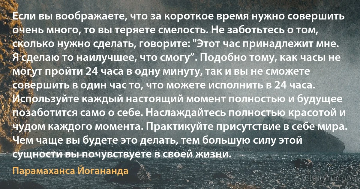 Если вы воображаете, что за короткое время нужно совершить очень много, то вы теряете смелость. Не заботьтесь о том, сколько нужно сделать, говорите: "Этот час принадлежит мне. Я сделаю то наилучшее, что смогу”. Подобно тому, как часы не могут пройти 24 часа в одну минуту, так и вы не сможете совершить в один час то, что можете исполнить в 24 часа. Используйте каждый настоящий момент полностью и будущее позаботится само о себе. Наслаждайтесь полностью красотой и чудом каждого момента. Практикуйте присутствие в себе мира. Чем чаще вы будете это делать, тем большую силу этой сущности вы почувствуете в своей жизни. (Парамаханса Йогананда)