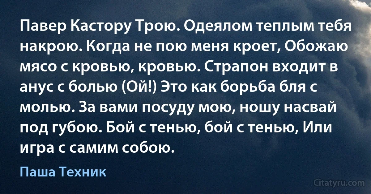 Павер Кастору Трою. Одеялом теплым тебя накрою. Когда не пою меня кроет, Обожаю мясо с кровью, кровью. Страпон входит в анус с болью (Ой!) Это как борьба бля с молью. За вами посуду мою, ношу насвай под губою. Бой с тенью, бой с тенью, Или игра с самим собою. (Паша Техник)