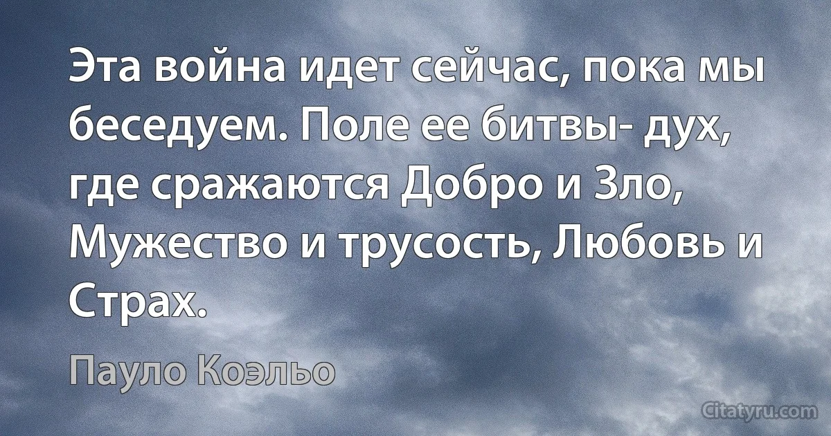 Эта война идет сейчас, пока мы беседуем. Поле ее битвы- дух, где сражаются Добро и Зло, Мужество и трусость, Любовь и Страх. (Пауло Коэльо)