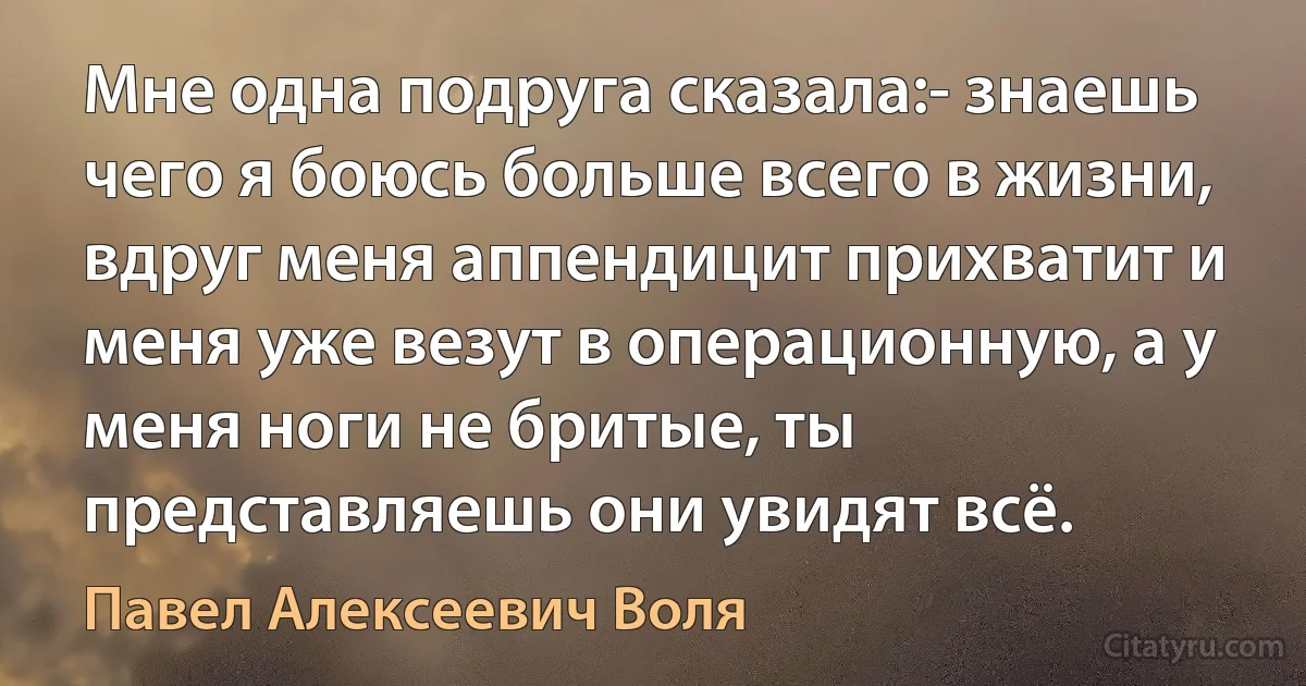 Мне одна подруга сказала:- знаешь чего я боюсь больше всего в жизни, вдруг меня аппендицит прихватит и меня уже везут в операционную, а у меня ноги не бритые, ты представляешь они увидят всё. (Павел Алексеевич Воля)