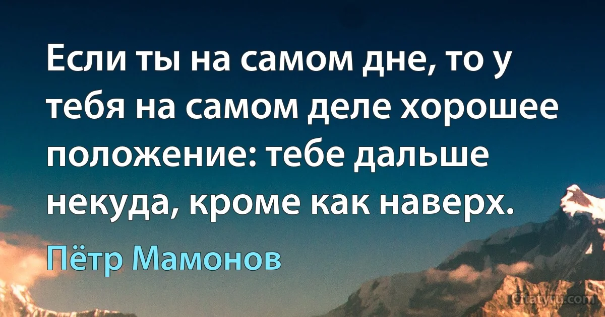 Если ты на самом дне, то у тебя на самом деле хорошее положение: тебе дальше некуда, кроме как наверх. (Пётр Мамонов)