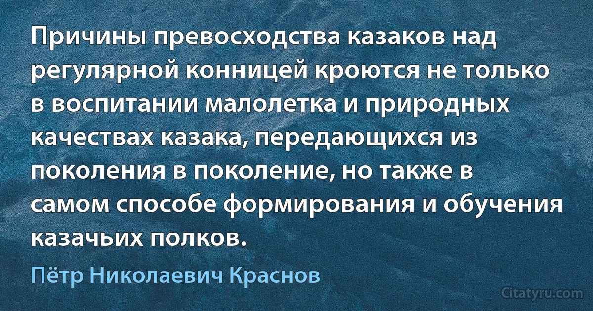 Причины превосходства казаков над регулярной конницей кроются не только в воспитании малолетка и природных качествах казака, передающихся из поколения в поколение, но также в самом способе формирования и обучения казачьих полков. (Пётр Николаевич Краснов)