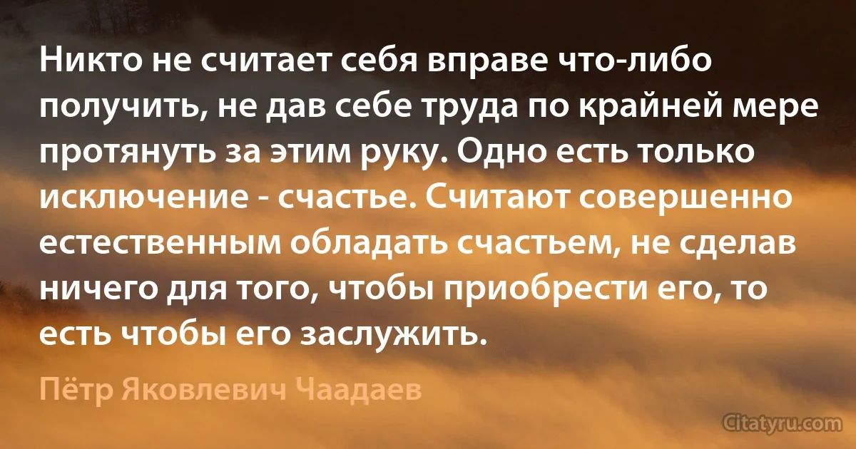 Никто не считает себя вправе что-либо получить, не дав себе труда по крайней мере протянуть за этим руку. Одно есть только исключение - счастье. Считают совершенно естественным обладать счастьем, не сделав ничего для того, чтобы приобрести его, то есть чтобы его заслужить. (Пётр Яковлевич Чаадаев)