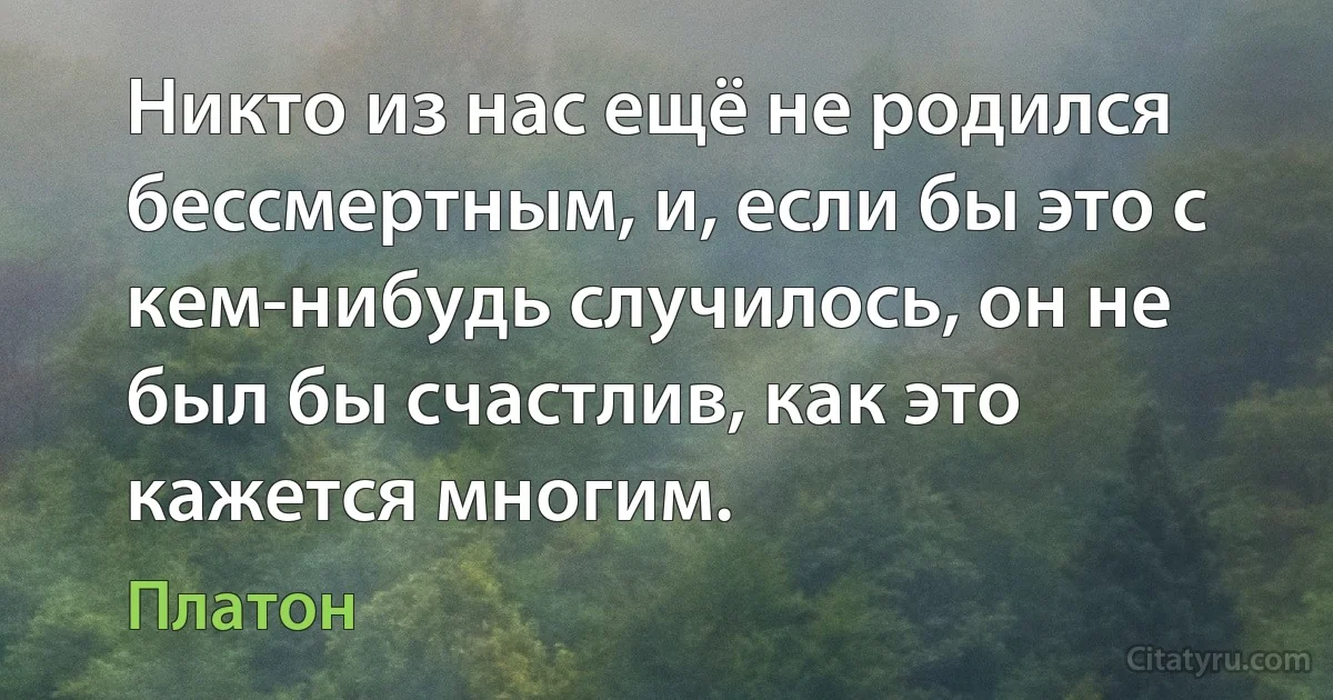 Никто из нас ещё не родился бессмертным, и, если бы это с кем-нибудь случилось, он не был бы счастлив, как это кажется многим. (Платон)