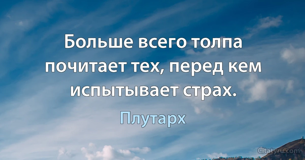 Больше всего толпа почитает тех, перед кем испытывает страх. (Плутарх)