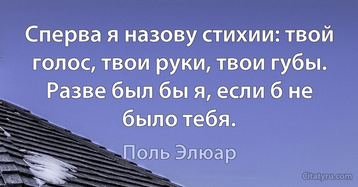 Сперва я назову стихии: твой голос, твои руки, твои губы. Разве был бы я, если б не было тебя. (Поль Элюар)