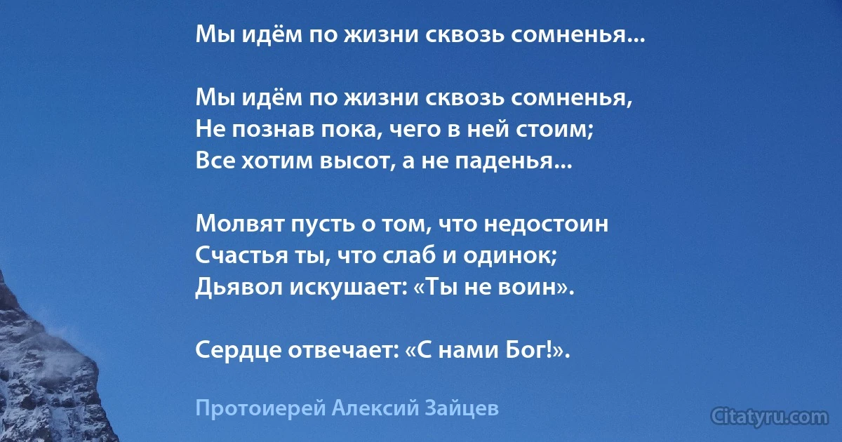 Мы идём по жизни сквозь сомненья...

Мы идём по жизни сквозь сомненья,
Не познав пока, чего в ней стоим;
Все хотим высот, а не паденья...

Молвят пусть о том, что недостоин
Счастья ты, что слаб и одинок;
Дьявол искушает: «Ты не воин».

Сердце отвечает: «С нами Бог!». (Протоиерей Алексий Зайцев)