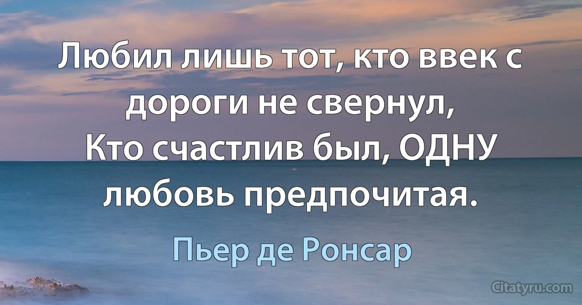 Любил лишь тот, кто ввек с дороги не свернул,
Кто счастлив был, ОДНУ любовь предпочитая. (Пьер де Ронсар)