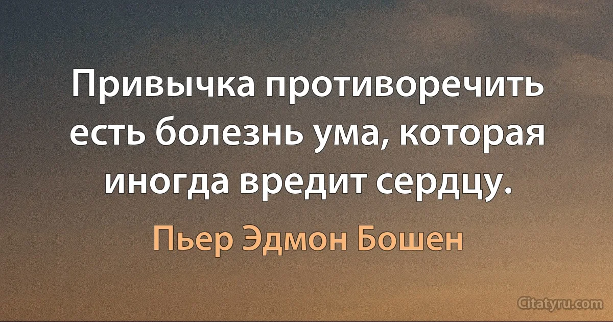 Привычка противоречить есть болезнь ума, которая иногда вредит сердцу. (Пьер Эдмон Бошен)