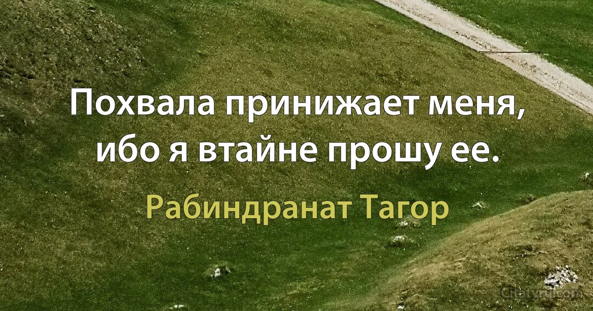 Похвала принижает меня, ибо я втайне прошу ее. (Рабиндранат Тагор)