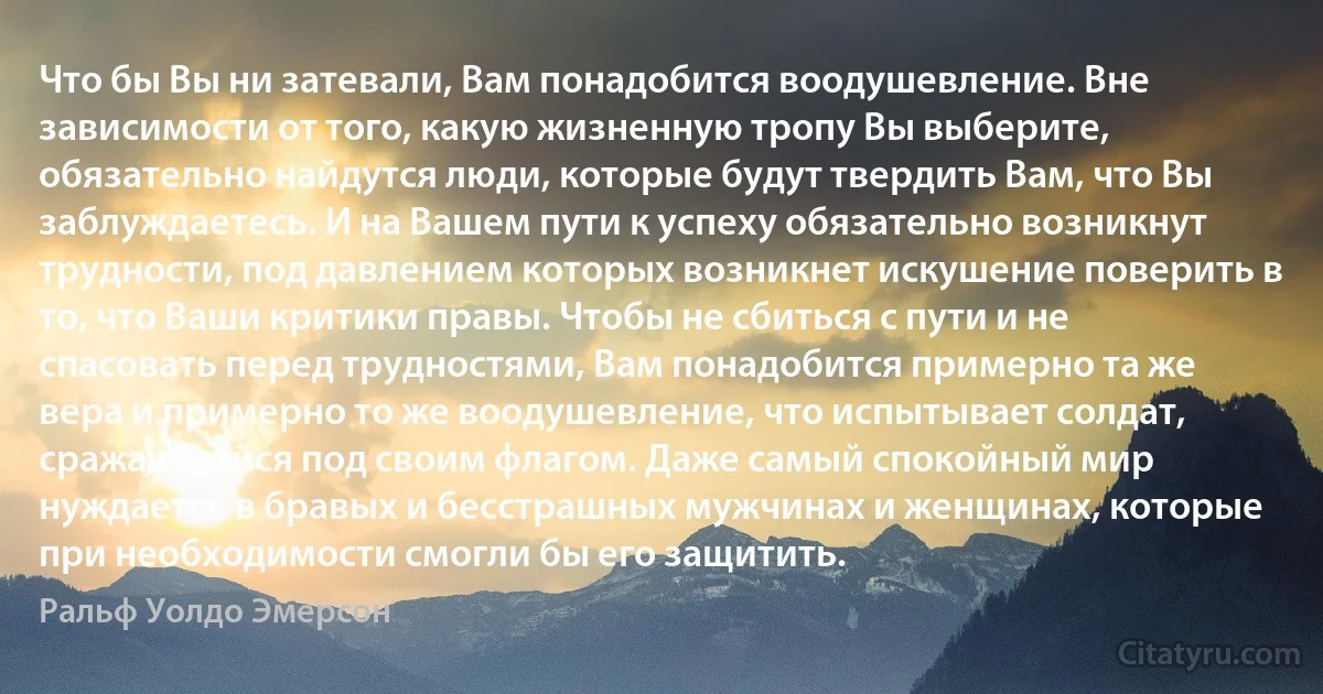 Что бы Вы ни затевали, Вам понадобится воодушевление. Вне зависимости от того, какую жизненную тропу Вы выберите, обязательно найдутся люди, которые будут твердить Вам, что Вы заблуждаетесь. И на Вашем пути к успеху обязательно возникнут трудности, под давлением которых возникнет искушение поверить в то, что Ваши критики правы. Чтобы не сбиться с пути и не спасовать перед трудностями, Вам понадобится примерно та же вера и примерно то же воодушевление, что испытывает солдат, сражающийся под своим флагом. Даже самый спокойный мир нуждается в бравых и бесстрашных мужчинах и женщинах, которые при необходимости смогли бы его защитить. (Ральф Уолдо Эмерсон)