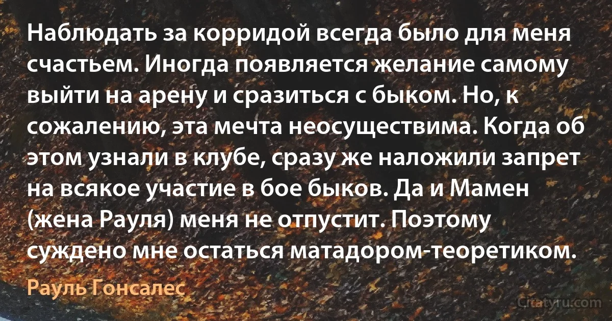 Наблюдать за корридой всегда было для меня счастьем. Иногда появляется желание самому выйти на арену и сразиться с быком. Но, к сожалению, эта мечта неосуществима. Когда об этом узнали в клубе, сразу же наложили запрет на всякое участие в бое быков. Да и Мамен (жена Рауля) меня не отпустит. Поэтому суждено мне остаться матадором-теоретиком. (Рауль Гонсалес)