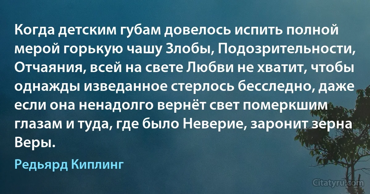 Когда детским губам довелось испить полной мерой горькую чашу Злобы, Подозрительности, Отчаяния, всей на свете Любви не хватит, чтобы однажды изведанное стерлось бесследно, даже если она ненадолго вернёт свет померкшим глазам и туда, где было Неверие, заронит зерна Веры. (Редьярд Киплинг)