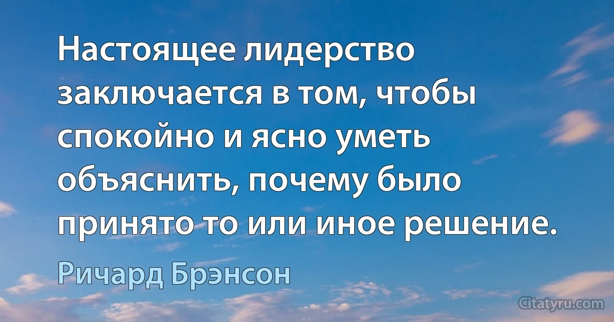 Настоящее лидерство заключается в том, чтобы спокойно и ясно уметь объяснить, почему было принято то или иное решение. (Ричард Брэнсон)