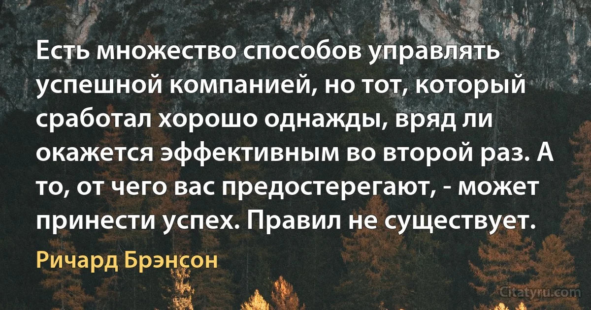 Есть множество способов управлять успешной компанией, но тот, который сработал хорошо однажды, вряд ли окажется эффективным во второй раз. А то, от чего вас предостерегают, - может принести успех. Правил не существует. (Ричард Брэнсон)