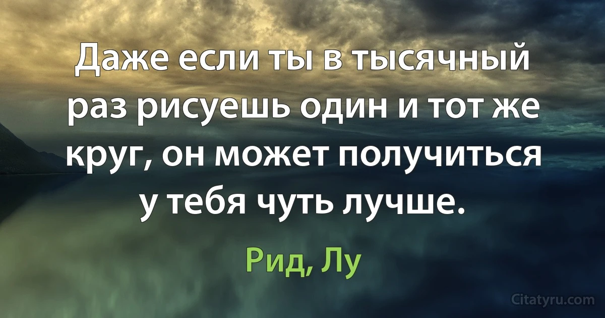 Даже если ты в тысячный раз рисуешь один и тот же круг, он может получиться у тебя чуть лучше. (Рид, Лу)