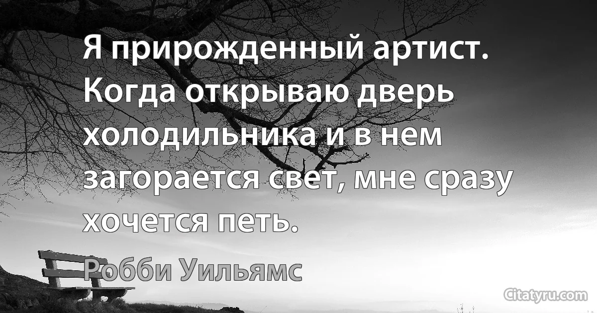 Я прирожденный артист. Когда открываю дверь холодильника и в нем загорается свет, мне сразу хочется петь. (Робби Уильямс)