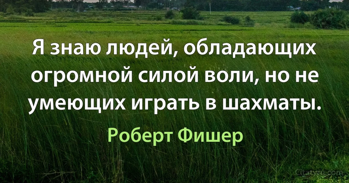 Я знаю людей, обладающих огромной силой воли, но не умеющих играть в шахматы. (Роберт Фишер)