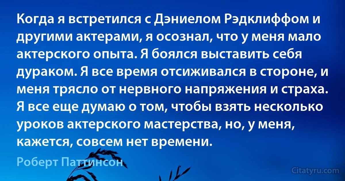 Когда я встретился с Дэниелом Рэдклиффом и другими актерами, я осознал, что у меня мало актерского опыта. Я боялся выставить себя дураком. Я все время отсиживался в стороне, и меня трясло от нервного напряжения и страха. Я все еще думаю о том, чтобы взять несколько уроков актерского мастерства, но, у меня, кажется, совсем нет времени. (Роберт Паттинсон)