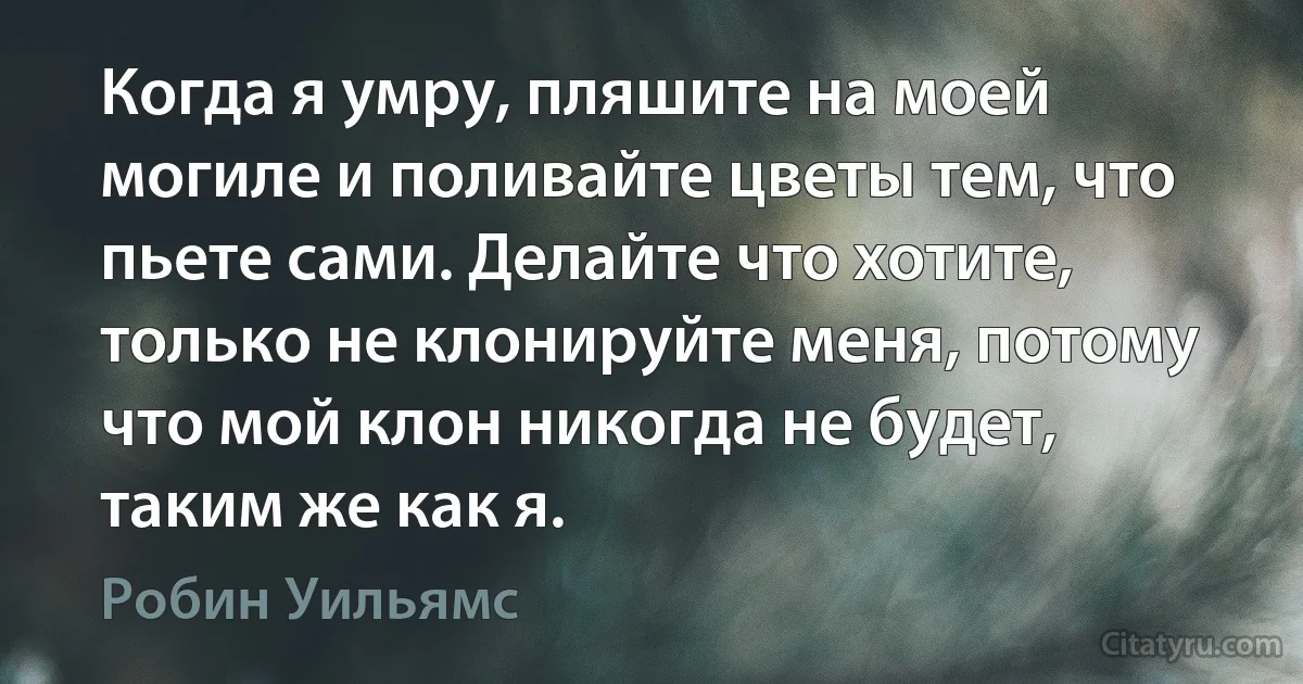 Когда я умру, пляшите на моей могиле и поливайте цветы тем, что пьете сами. Делайте что хотите, только не клонируйте меня, потому что мой клон никогда не будет, таким же как я. (Робин Уильямс)