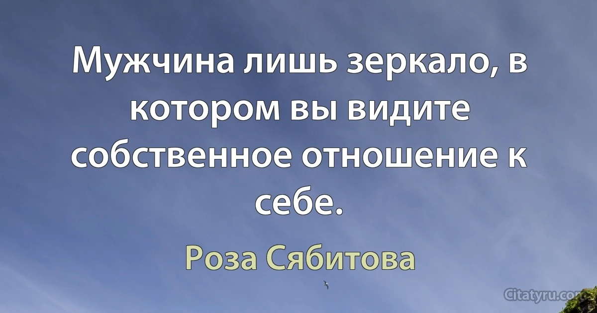 Мужчина лишь зеркало, в котором вы видите собственное отношение к себе. (Роза Сябитова)