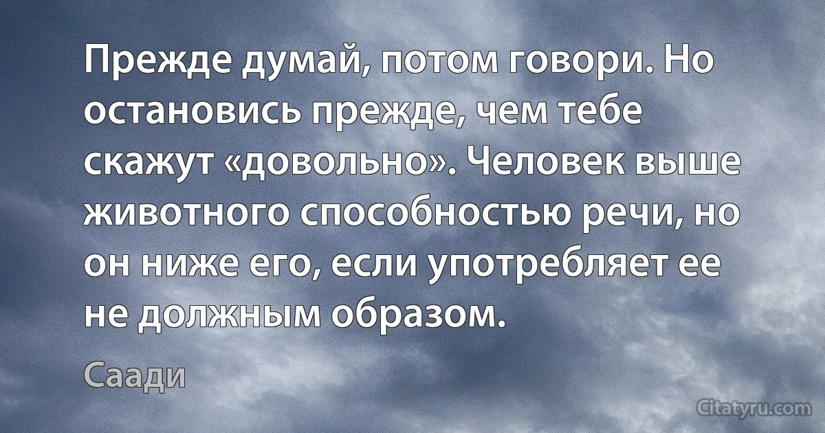 Прежде думай, потом говори. Но остановись прежде, чем тебе скажут «довольно». Человек выше животного способностью речи, но он ниже его, если употребляет ее не должным образом. (Саади)