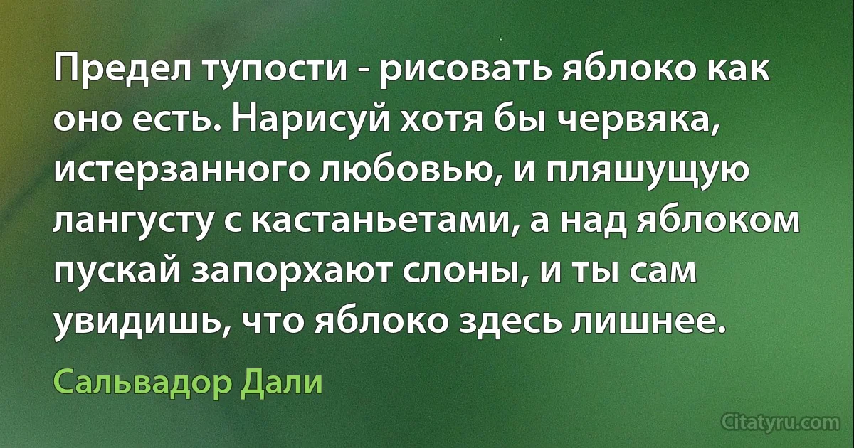 Предел тупости - рисовать яблоко как оно есть. Нарисуй хотя бы червяка, истерзанного любовью, и пляшущую лангусту с кастаньетами, а над яблоком пускай запорхают слоны, и ты сам увидишь, что яблоко здесь лишнее. (Сальвадор Дали)