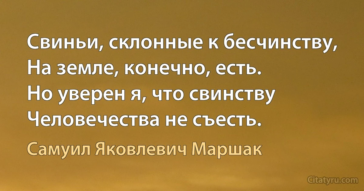 Свиньи, склонные к бесчинству,
На земле, конечно, есть.
Но уверен я, что свинству
Человечества не съесть. (Самуил Яковлевич Маршак)