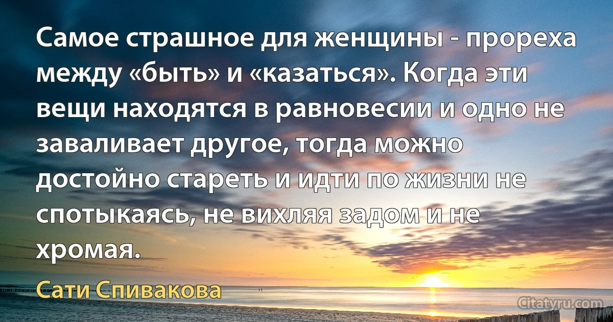 Самое страшное для женщины - прореха между «быть» и «казаться». Когда эти вещи находятся в равновесии и одно не заваливает другое, тогда можно достойно стареть и идти по жизни не спотыкаясь, не вихляя задом и не хромая. (Сати Спивакова)