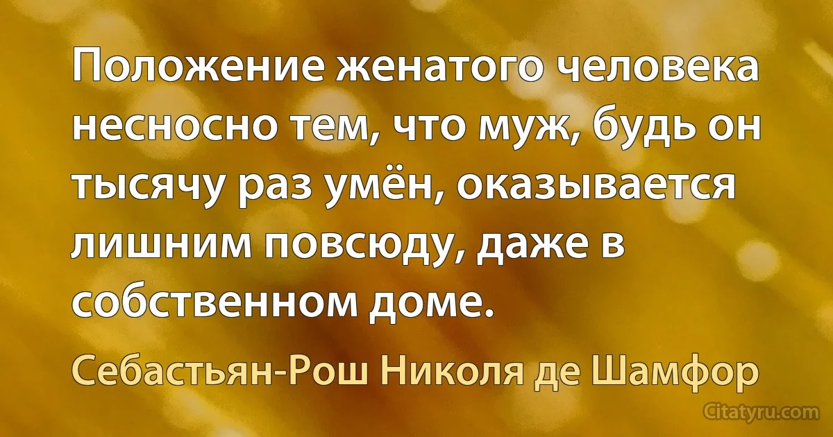 Положение женатого человека несносно тем, что муж, будь он тысячу раз умён, оказывается лишним повсюду, даже в собственном доме. (Себастьян-Рош Николя де Шамфор)